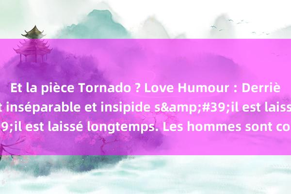 Et la pièce Tornado ? Love Humour : Derrière un homme, il est inséparable et insipide s&#39;il est laissé longtemps. Les hommes sont comme le feu.