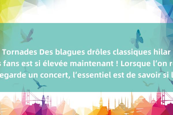 Tornades Des blagues drôles classiques hilarantes, la qualité des fans est si élevée maintenant ! Lorsque l’on regarde un concert, l’essentiel est de savoir si le chant est bon ou pas !