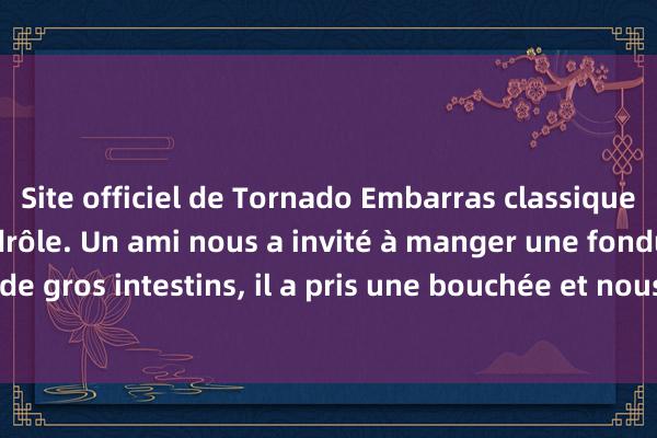 Site officiel de Tornado Embarras classique hilarant et blague drôle. Un ami nous a invité à manger une fondue de gros intestins, il a pris une bouchée et nous a dit avec enthousiasme !